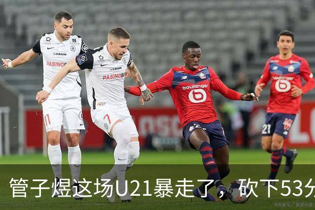 管子煜这场U21暴走了，砍下53分+8记三分！中国男篮20岁2米前锋崛起