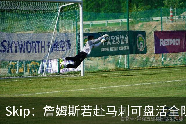 Skip：詹姆斯若赴马刺可盘活全队 扮演控卫角色最为契合